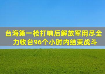 台海第一枪打响后,解放军用尽全力收台,96个小时内结束战斗 