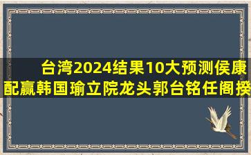 台湾2024结果10大预测,侯康配赢,韩国瑜立院龙头,郭台铭任阁揆