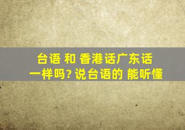 台语 和 香港话(广东话) 一样吗? 说台语的 能听懂