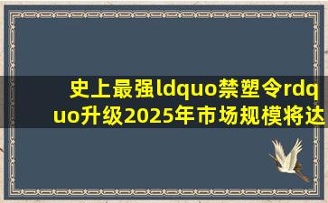 史上最强“禁塑令”升级,2025年市场规模将达900亿