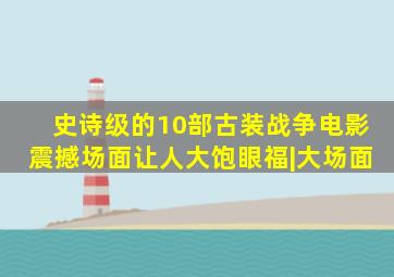 史诗级的10部古装战争电影,震撼场面让人大饱眼福|大场面