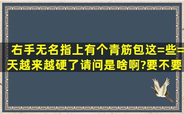 右手无名指上有个青筋包这=些=天越来越硬了,请问是啥啊?要不要动...