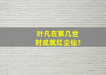 叶凡在第几世时成就红尘仙?