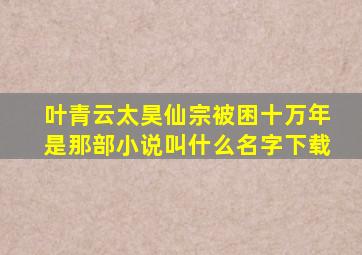 叶青云太昊仙宗被困十万年是那部小说叫什么名字下载