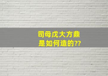 司母戊大方鼎是如何造的??