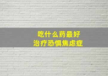 吃什么药最好治疗恐惧焦虑症