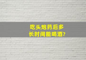 吃头炮药后多长时间能喝酒?