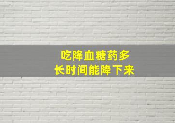 吃降血糖药多长时间能降下来,