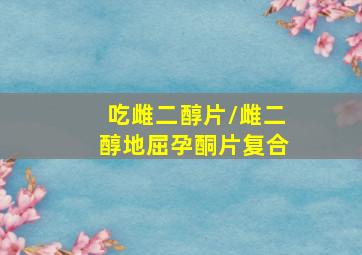 吃雌二醇片/雌二醇地屈孕酮片复合