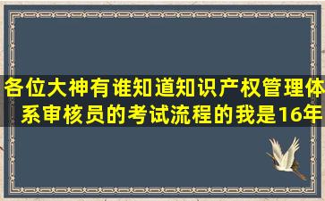 各位大神有谁知道知识产权管理体系审核员的考试流程的,我是16年7...