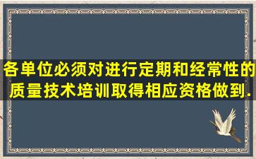 各单位必须对()进行定期和经常性的质量技术培训,取得相应资格,做到...