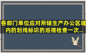 各部门(单位)应对所辖生产、办公区域内的划线标识的巡视检查()一次,...