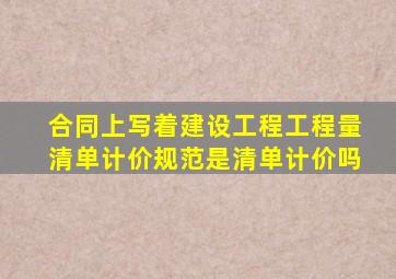 合同上写着建设工程工程量清单计价规范是清单计价吗