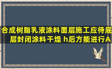 合成树脂乳液涂料面层施工应待底层封闭涂料干燥( )h后方能进行A.12B...