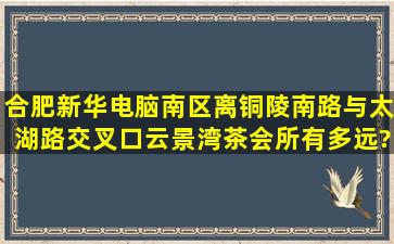 合肥新华电脑南区离铜陵南路与太湖路交叉口云景湾茶会所有多远?