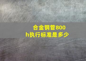 合金钢管800h执行标准是多少