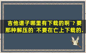 吉他谱子哪里有下载的啊`? 要那种解压的`,不要在亡上下载的.