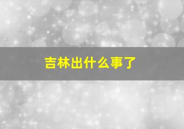 吉林出什么事了(