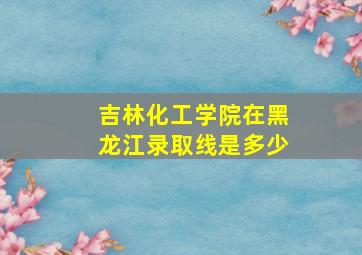 吉林化工学院在黑龙江录取线是多少