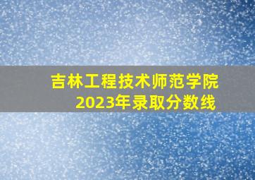 吉林工程技术师范学院2023年录取分数线