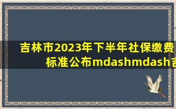 吉林市2023年下半年社保缴费标准公布——吉林市 