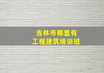 吉林市哪里有工程建筑培训班