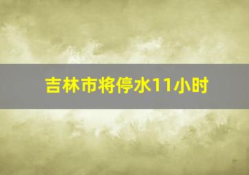 吉林市将停水11小时