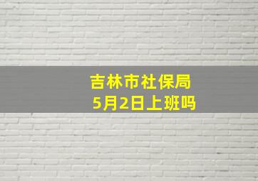 吉林市社保局5月2日上班吗(((