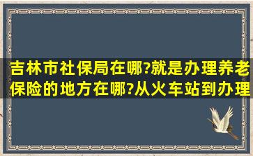 吉林市社保局在哪?就是办理养老保险的地方在哪?从火车站到办理养老...