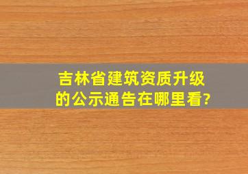 吉林省建筑资质升级的公示通告在哪里看?