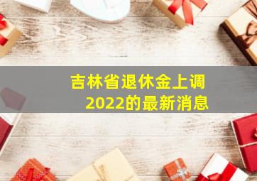 吉林省退休金上调2022的最新消息