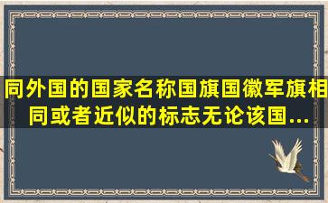 同外国的国家名称、国旗、国徽、军旗相同或者近似的标志,无论该国...