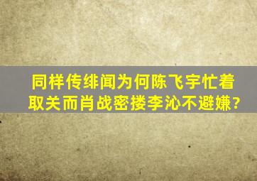 同样传绯闻,为何陈飞宇忙着取关,而肖战密搂李沁不避嫌?