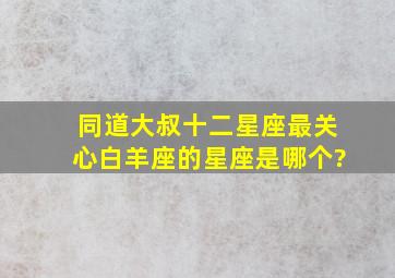 同道大叔十二星座最关心白羊座的星座是哪个?