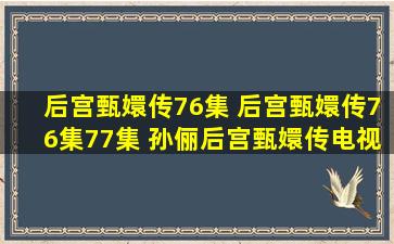 后宫甄嬛传76集 后宫甄嬛传76集77集 孙俪后宫甄嬛传电视剧第76集...