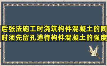 后张法施工时,浇筑构件混凝土的同时须先留孔道,待构件混凝土的强度...