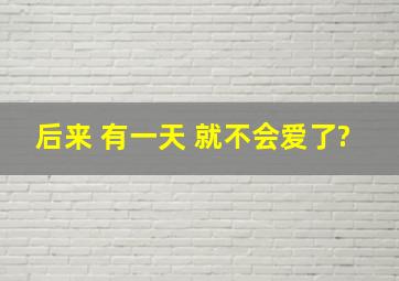 后来 有一天 就不会爱了?