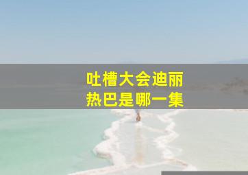 吐槽大会迪丽热巴是哪一集