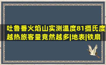 吐鲁番火焰山,实测温度81摄氏度,越热旅客量竟然越多|地表|铁扇公主...