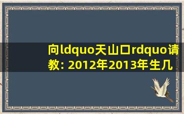 向“天山口”请教: 2012年,2013年生几月宝宝好