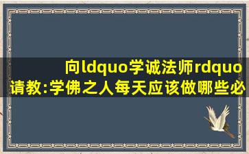 向“学诚法师”请教:学佛之人每天应该做哪些必修课(