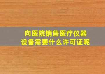 向医院销售医疗仪器设备需要什么许可证呢(