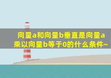 向量a和向量b垂直是向量a乘以向量b等于0的什么条件~