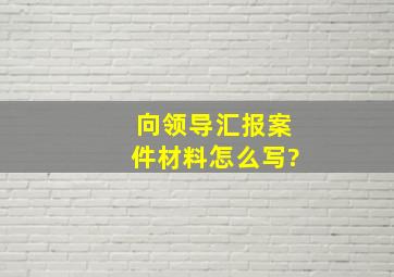 向领导汇报案件材料怎么写?