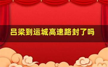 吕梁到运城高速路封了吗