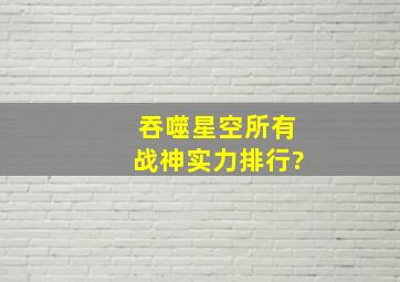 吞噬星空所有战神实力排行?