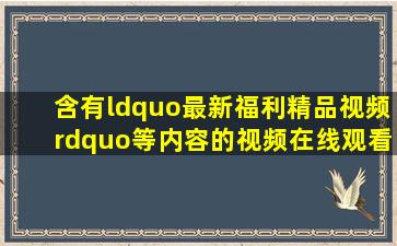 含有“最新福利精品视频”等内容的视频在线观看