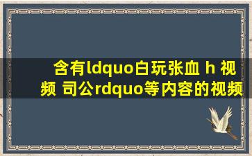 含有“白玩张血 h 视频 司公”等内容的视频在线观看