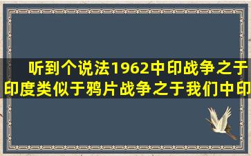 听到个说法,1962中印战争之于印度类似于鸦片战争之于我们,中印...