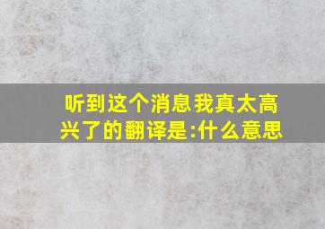 听到这个消息我真太高兴了的翻译是:什么意思